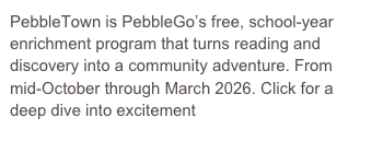 PebbleTown is PebbleGo’s free, school-year enrichment program that turns reading and discovery into a community adventure. From mid-October through March 2026. Click for a deep dive into excitement
